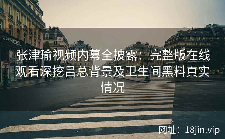 张津瑜视频内幕全披露：完整版在线观看深挖吕总背景及卫生间黑料真实情况