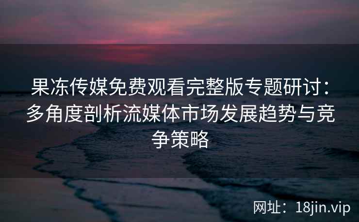果冻传媒免费观看完整版专题研讨：多角度剖析流媒体市场发展趋势与竞争策略