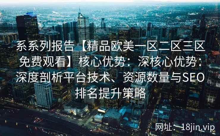 系系列报告【精品欧美一区二区三区免费观看】核心优势：深核心优势：深度剖析平台技术、资源数量与SEO排名提升策略