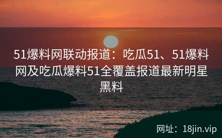 51爆料网联动报道：吃瓜51、51爆料网及吃瓜爆料51全覆盖报道最新明星黑料