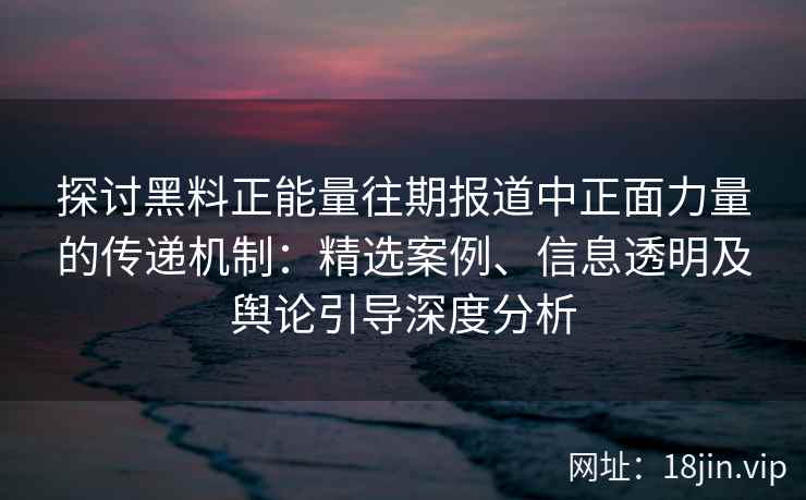 探讨黑料正能量往期报道中正面力量的传递机制：精选案例、信息透明及舆论引导深度分析