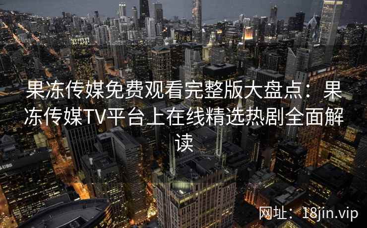 果冻传媒免费观看完整版大盘点：果冻传媒TV平台上在线精选热剧全面解读