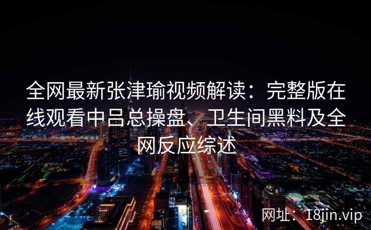 全网最新张津瑜视频解读：完整版在线观看中吕总操盘、卫生间黑料及全网反应综述