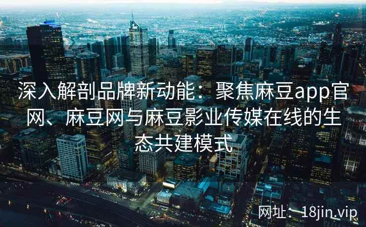 深入解剖品牌新动能：聚焦麻豆app官网、麻豆网与麻豆影业传媒在线的生态共建模式