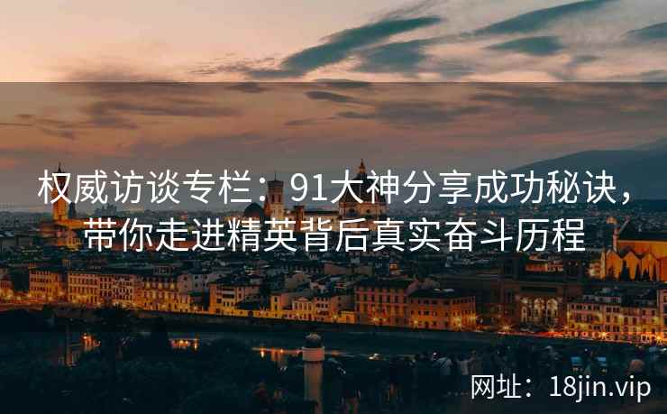 权威访谈专栏：91大神分享成功秘诀，带你走进精英背后真实奋斗历程