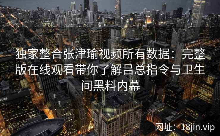 独家整合张津瑜视频所有数据：完整版在线观看带你了解吕总指令与卫生间黑料内幕