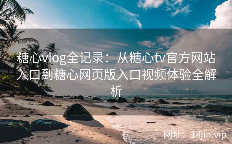 糖心vlog全记录：从糖心tv官方网站入口到糖心网页版入口视频体验全解析