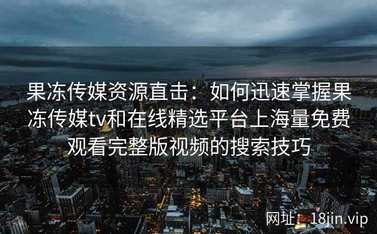 果冻传媒资源直击：如何迅速掌握果冻传媒tv和在线精选平台上海量免费观看完整版视频的搜索技巧