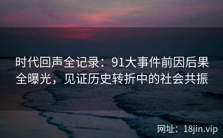 时代回声全记录：91大事件前因后果全曝光，见证历史转折中的社会共振