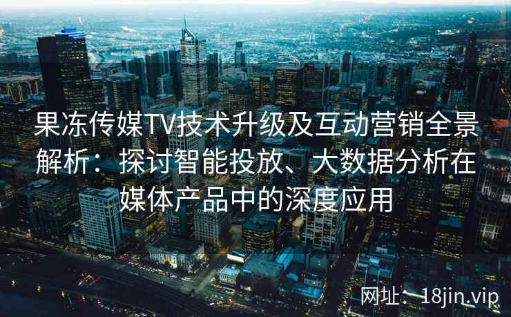 果冻传媒TV技术升级及互动营销全景解析：探讨智能投放、大数据分析在媒体产品中的深度应用