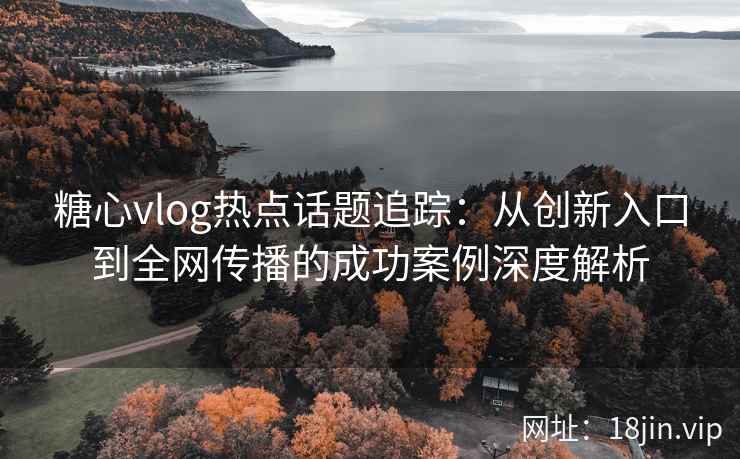 糖心vlog热点话题追踪：从创新入口到全网传播的成功案例深度解析