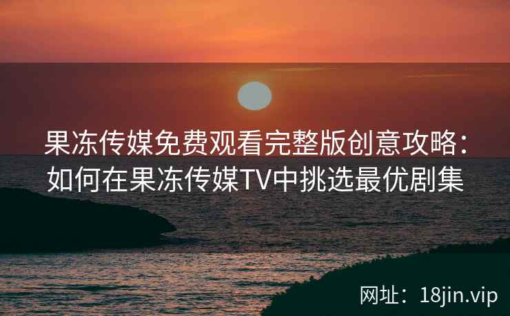 果冻传媒免费观看完整版创意攻略：如何在果冻传媒TV中挑选最优剧集