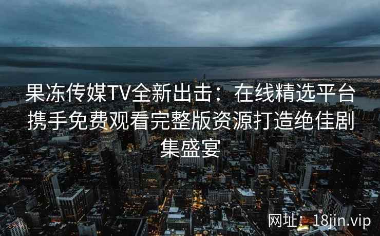 果冻传媒TV全新出击：在线精选平台携手免费观看完整版资源打造绝佳剧集盛宴