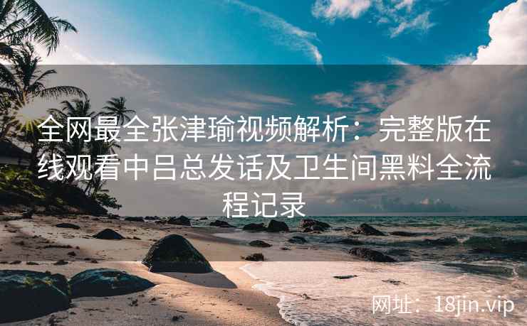 全网最全张津瑜视频解析：完整版在线观看中吕总发话及卫生间黑料全流程记录