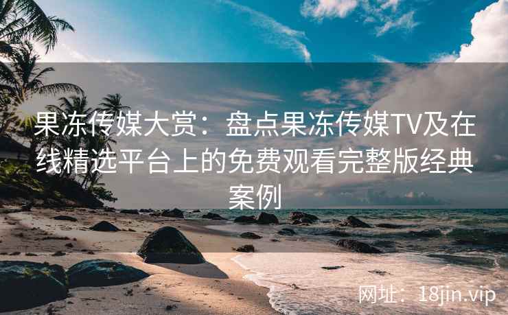 果冻传媒大赏：盘点果冻传媒TV及在线精选平台上的免费观看完整版经典案例