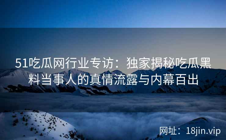 51吃瓜网行业专访：独家揭秘吃瓜黑料当事人的真情流露与内幕百出