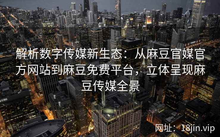 解析数字传媒新生态：从麻豆官媒官方网站到麻豆免费平台，立体呈现麻豆传媒全景