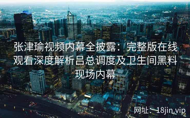 张津瑜视频内幕全披露：完整版在线观看深度解析吕总调度及卫生间黑料现场内幕