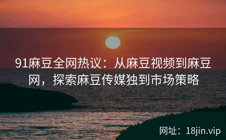 91麻豆全网热议：从麻豆视频到麻豆网，探索麻豆传媒独到市场策略