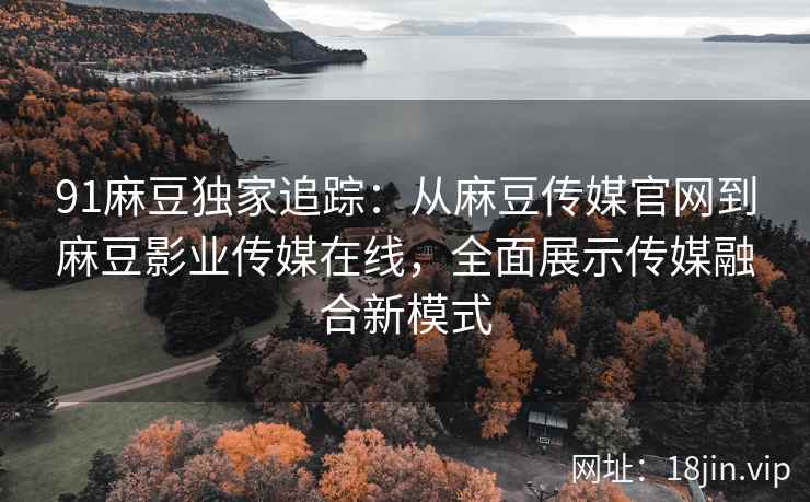 91麻豆独家追踪：从麻豆传媒官网到麻豆影业传媒在线，全面展示传媒融合新模式