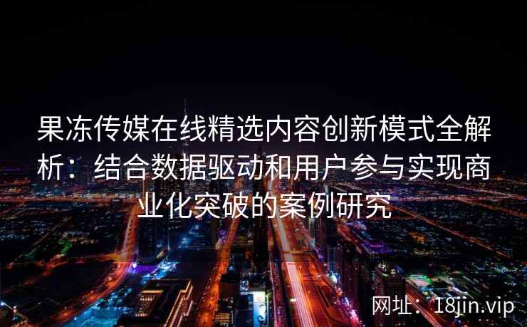 果冻传媒在线精选内容创新模式全解析：结合数据驱动和用户参与实现商业化突破的案例研究