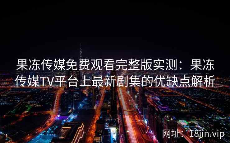 果冻传媒免费观看完整版实测：果冻传媒TV平台上最新剧集的优缺点解析
