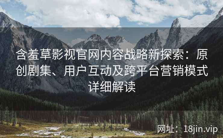 含羞草影视官网内容战略新探索：原创剧集、用户互动及跨平台营销模式详细解读