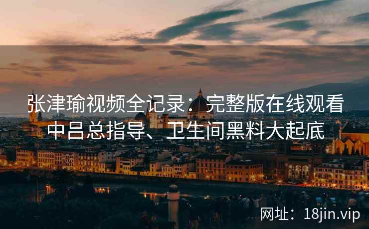 张津瑜视频全记录：完整版在线观看中吕总指导、卫生间黑料大起底